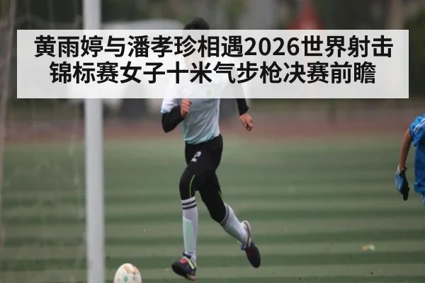 黄雨婷与潘孝珍相遇2026世界射击锦标赛女子十米气步枪决赛前瞻